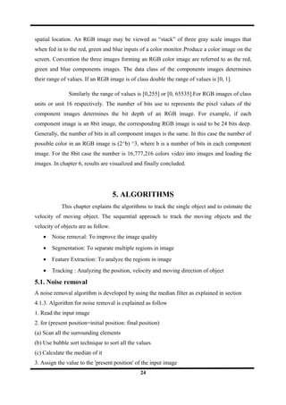 spatial location. An RGB image may be viewed as “stack” of three gray scale images that
when fed in to the red, green and blue inputs of a color monitor.Produce a color image on the
screen. Convention the three images forming an RGB color image are referred to as the red,
green and blue components images. The data class of the components images determines
their range of values. If an RGB image is of class double the range of values is [0, 1].
Similarly the range of values is [0,255] or [0, 65535].For RGB images of class
units or unit 16 respectively. The number of bits use to represents the pixel values of the
component images determines the bit depth of an RGB image. For example, if each
component image is an 8bit image, the corresponding RGB image is said to be 24 bits deep.
Generally, the number of bits in all component images is the same. In this case the number of
possible color in an RGB image is (2^b) ^3, where b is a number of bits in each component
image. For the 8bit case the number is 16,777,216 colors video into images and loading the
images. In chapter 6, results are visualized and finally concluded.
5. ALGORITHMS
This chapter explains the algorithms to track the single object and to estimate the
velocity of moving object. The sequential approach to track the moving objects and the
velocity of objects are as follow.
• Noise removal: To improve the image quality
• Segmentation: To separate multiple regions in image
• Feature Extraction: To analyze the regions in image
• Tracking : Analyzing the position, velocity and moving direction of object
5.1. Noise removal
A noise removal algorithm is developed by using the median filter as explained in section
4.1.3. Algorithm for noise removal is explained as follow
1. Read the input image
2. for (present position=initial position: final position)
(a) Scan all the surrounding elements
(b) Use bubble sort technique to sort all the values
(c) Calculate the median of it
3. Assign the value to the 'present position' of the input image
24
 