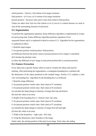 initial position = 2nd row, 2nd column of an image resolution
final position = (n-1) row, (n-1) column of an image resolution
present position = the pixel value and it varies from initial to final position
Values are taken from 2nd row-2nd column to (n-1) row-(n-1) column because we need to
scan all the surrounding elements of each pixel.
5.2. Segmentation
To perform the segmentation operation, frame difference algorithm is implemented as it takes
less processing time. Frame difference algorithm performs separation of two
sequential frames and it is explained in detail in section 4.2.3. Algorithm for the segmentation
is explained as follow
1. Read the input images
2. for (present position=initial position: final position)
(a) Difference between the pixels values at present position of two images is calculated
(b) Calculate the absolute value
(c) Store the difference in new image at same pixel position that is at present position
5.3. Feature Extraction
Every object has a specific feature which is used to visualize the object and used for
tracking. After performing the segmentation, a rectangular bounding box is plotted with
the dimensions of the object produced in the residual image. Section 4.3.2 explains a clear
view on bounding box. Algorithm for the bounding box is as followed
1. Read the image difference
2. for (present position=initial value: final value) of Y resolution
3. for (present position=initial value: final value) of X resolution
(a) calculate the sharp change in intensity of image from top and bottom
(b) store the values in an array
4. Height of the bounding box is = bottom value- top value
5. for (present position=initial value: final value) of X resolution
6. for (present position=initial value: final value) of Y resolution
(a) calculate the sharp change in intensity of image from left and right
(b) store the values in an array
7. Width of the bound box = right value - left value
8. Using the dimensions, draw boundary to the image
Initial value: the starting position of the pixel in an image. Final value: the ending
25
 