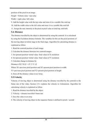 position of the pixel in an image.
Height = bottom:value / top:value
Width = right:value /left:value
9. Add the height value with the top value and store it in a variable like mid top
10. Add the width value to the left value and store it in a variable like mid left
11. Assign the max intensity to the pixel at pixel value at (mid top, mid left)
5.4. Distance
The distance travelled by the object is determined by using the centroid. It is calculated
by using the Euclidean distance formula. The variables for this are the pixel positions of
the moving object at initial stage to the final stage. Algorithm for calculating distance is
explained as follow
1. Read the centroid position of each image.
2. Calculate the distance between two centroid images
3. for (present position=initial value: final value) of X resolution
4. for (present position=initial value: final value) of Y resolution
5. Calculate change in distance by
Distance=(X2 /X1)2 + (Y 2 /Y 1)2
Where X1=previous pixel position and X2=present pixel position in width
Y1=previous pixel position and Y2=present pixel position in height
6. Store all the distance values in an Array.
5.5.Velocity
Velocity of moving object is determined using the distance travelled by the centroid to the
frame rate of the video. Section 2.5.1 explains the velocity in 2-dimension. Algorithm for
calculating velocity is explained as follow
1. Read the distance travelled by the object
2. Velocity = distance:travelled/ frame:rate
3. Save the value in an array
4. The velocity of moving object in the sequence frames is defined in pixels / second
26
 