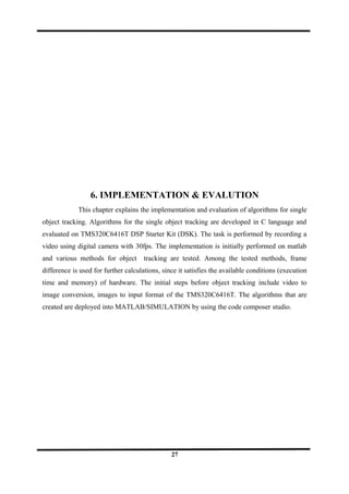 6. IMPLEMENTATION & EVALUTION
This chapter explains the implementation and evaluation of algorithms for single
object tracking. Algorithms for the single object tracking are developed in C language and
evaluated on TMS320C6416T DSP Starter Kit (DSK). The task is performed by recording a
video using digital camera with 30fps. The implementation is initially performed on matlab
and various methods for object tracking are tested. Among the tested methods, frame
difference is used for further calculations, since it satisfies the available conditions (execution
time and memory) of hardware. The initial steps before object tracking include video to
image conversion, images to input format of the TMS320C6416T. The algorithms that are
created are deployed into MATLAB/SIMULATION by using the code composer studio.
27
 