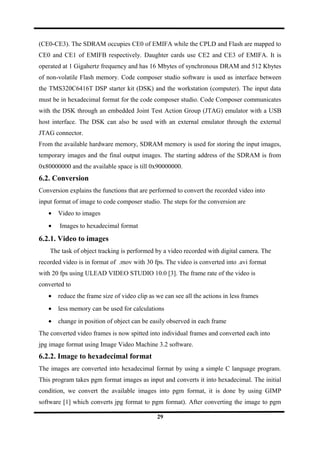 (CE0-CE3). The SDRAM occupies CE0 of EMIFA while the CPLD and Flash are mapped to
CE0 and CE1 of EMIFB respectively. Daughter cards use CE2 and CE3 of EMIFA. It is
operated at 1 Gigahertz frequency and has 16 Mbytes of synchronous DRAM and 512 Kbytes
of non-volatile Flash memory. Code composer studio software is used as interface between
the TMS320C6416T DSP starter kit (DSK) and the workstation (computer). The input data
must be in hexadecimal format for the code composer studio. Code Composer communicates
with the DSK through an embedded Joint Test Action Group (JTAG) emulator with a USB
host interface. The DSK can also be used with an external emulator through the external
JTAG connector.
From the available hardware memory, SDRAM memory is used for storing the input images,
temporary images and the final output images. The starting address of the SDRAM is from
0x80000000 and the available space is till 0x90000000.
6.2. Conversion
Conversion explains the functions that are performed to convert the recorded video into
input format of image to code composer studio. The steps for the conversion are
• Video to images
• Images to hexadecimal format
6.2.1. Video to images
The task of object tracking is performed by a video recorded with digital camera. The
recorded video is in format of .mov with 30 fps. The video is converted into .avi format
with 20 fps using ULEAD VIDEO STUDIO 10.0 [3]. The frame rate of the video is
converted to
• reduce the frame size of video clip as we can see all the actions in less frames
• less memory can be used for calculations
• change in position of object can be easily observed in each frame
The converted video frames is now spitted into individual frames and converted each into
jpg image format using Image Video Machine 3.2 software.
6.2.2. Image to hexadecimal format
The images are converted into hexadecimal format by using a simple C language program.
This program takes pgm format images as input and converts it into hexadecimal. The initial
condition, we convert the available images into pgm format, it is done by using GIMP
software [1] which converts jpg format to pgm format). After converting the image to pgm
29
 