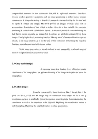 computerized processes in this continuum: low,mid & high-level processes. Low-level
process involves primitive operations such as image processing to reduce noise, contrast
enhancement & image sharpening. A low- level process is characterized by the fact that both
its inputs & outputs are images. Mid-level process on images involves tasks such as
segmentation, description of that object to reduce them to a form suitable for computer
processing & classification of individual objects. A mid-level process is characterized by the
fact that its inputs generally are images but its outputs are attributes extracted from those
images. Finally higher-level processing involves“Making sense”of an ensemble of recognized
objects, as in image analysis & at the far end of the continuum performing the cognitive
functions normally associated with human vision.
Digital image processing, as already defined is used successfully in a broad range of
areas of exceptional social & economic value.
2.3.Gray scale image:
A grayscale image is a function I(x,y) of the two spatial
coordinates of the image plane. I(x, y) is the intensity of the image at the point (x, y) on the
image plane.
2.4.Color image:
It can be represented by three functions, R(x,y) for red, G(x,y) for
green and B (x,y) for blue.An image may be continuous with respect to the x and y
coordinates and also in amplitude. Converting such an image to digital form requires that the
coordinates as well as the amplitude to be digitized. Digitizing the coordinate’s values is
called sampling. Digitizing the amplitude values is called quantization.
3
 