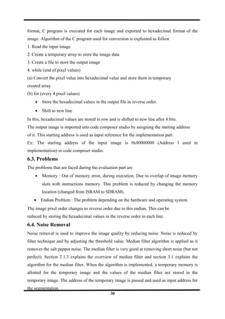 format, C program is executed for each image and exported to hexadecimal format of the
image. Algorithm of the C program used for conversion is explained as follow
1. Read the input image
2. Create a temporary array to store the image data
3. Create a file to store the output image
4. while (end of pixel values)
(a) Convert the pixel value into hexadecimal value and store them in temporary
created array
(b) for (every 4 pixel values)
• Store the hexadecimal values in the output file in reverse order.
• Shift to new line
In this, hexadecimal values are stored in row and is shifted to new line after 4 bits.
The output image is imported into code composer studio by assigning the starting address
of it. This starting address is used as input reference for the implementation part.
Ex: The starting address of the input image is 0x80000000 (Address I used in
implementation) in code composer studio.
6.3. Problems
The problems that are faced during the evaluation part are
• Memory : Out of memory error, during execution. Due to overlap of image memory
slots with instructions memory. This problem is reduced by changing the memory
location (changed from ISRAM to SDRAM).
• Endian Problem : The problem depending on the hardware and operating system.
The image pixel order changes to reverse order due to this endian. This can be
reduced by storing the hexadecimal values in the reverse order in each line.
6.4. Noise Removal
Noise removal is used to improve the image quality by reducing noise. Noise is reduced by
filter technique and by adjusting the threshold value. Median filter algorithm is applied as it
removes the salt pepper noise. The median filter is very good at removing short noise (but not
perfect). Section 2.1.3 explains the overview of median filter and section 3.1 explains the
algorithm for the median filter. When the algorithm is implemented, a temporary memory is
allotted for the temporary image and the values of the median filter are stored in the
temporary image. The address of the temporary image is passed and used as input address for
the segmentation.
30
 