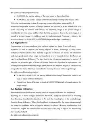 Ex (address used in implementation):
• 0x8000000, the starting address of the input image to the median filter.
• 0x80020000, the address created for temporary storage of image after median filter.
When the implementation is done, 2 temporary memory allocations are created for 2
temporary images (for sequence of images (present and previous)). At the end of each loop
(after calculating the distance and velocity) the temporary image in the present image is
stored in the previous image and the when the filter operation is done to the next image, it is
stored in present image. Ex (address used in implementation): Temporary memory for
temporary images is 0x80020000 0x80021000 (for present and previous images)
6.5. Segmentation
Segmentation is the process of analyzing multiple regions in a frame. Frame difference
algorithm is used to separate the moving objects in frame. Advantage of using frame
difference over the others is less memory usage and two frames are needed for calculation
and gives good results when single moving object is to be tracked. Section 2.2.3 gives an
overview about frame difference. The algorithm for the calculation is explained in section 3.2
explains the algorithm part of frame difference. When the algorithm is implemented, the
starting address of the temporary images (both present and previous images) is taken and the
image after the frame difference is stored in the memory allocated for the output image.
Ex (address used in implementation) :
• 0x80020000 0x80021000, the starting address of the images from noise removal are
used as inputs for frame difference.
• Output from frame difference is stored at 0x80010000 (initially allocated address for
output image).
6.6. Feature Extraction
Feature Extraction visualizes the moving object in sequence of frames and a rectangle
bounding box is drawn using its dimensions. Section 4.3.2 explains a clear view on bounding
box. Bounding box algorithm described in 5.3 plots the bounding box to the residual image
from the frame difference. When the algorithm is implemented for the image, dimensions of
the image are produced and a rectangular boundary is plotted. By using this bounding box
dimensions, we plot the centroid of the box and used for tracking of objects and determining
the velocity of object.
Ex (address used in implementation):
31
 