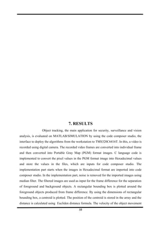 7. RESULTS
Object tracking, the main application for security, surveillance and vision
analysis, is evaluated on MATLAB/SIMULATION by using the code composer studio, the
interface to deploy the algorithms from the workstation to TMS320C6416T. In this, a video is
recorded using digital camera. The recorded video frames are converted into individual frame
and then converted into Portable Gray Map (PGM) format images. C language code is
implemented to convert the pixel values in the PGM format image into Hexadecimal values
and store the values in the files, which are inputs for code composer studio. The
implementation part starts when the images in Hexadecimal format are imported into code
composer studio. In the implementation part, noise is removed for the imported images using
median filter. The filtered images are used as input for the frame difference for the separation
of foreground and background objects. A rectangular bounding box is plotted around the
foreground objects produced from frame difference. By using the dimensions of rectangular
bounding box, a centroid is plotted. The position of the centroid is stored in the array and the
distance is calculated using Eucliden distance formula. The velocity of the object movement
33
 