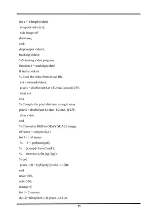 for a = 1:length(video)
imagesc(video{a});
axis image off
drawnow;
end;
disp('output video');
tracking(video);
%% traking video program
function d = tracking(video)
if ischar(video)
% Load the video from an avi file.
avi = aviread(video);
pixels = double(cat(4,avi(1:2:end).cdata))/255;
clear avi
else
% Compile the pixel data into a single array
pixels = double(cat(4,video{1:2:end}))/255;
clear video
end
% Convert to RGB to GRAY SCALE image.
nFrames = size(pixels,4);
for f = 1:nFrames
% F = getframe(gcf);
% [x,map]=frame2im(F);
% imwrite (x,'fln.jpg','jpg');
% end
pixel(:,:,f) = (rgb2gray(pixels(:,:,:,f)));
end
rows=240;
cols=320;
nrames=f;
for l = 2:nrames
d(:,:,l)=(abs(pixel(:,:,l)-pixel(:,:,l-1)));
35
 