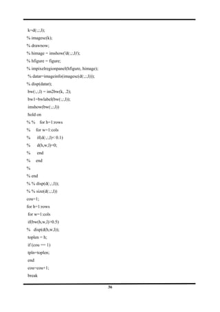 k=d(:,:,l);
% imagesc(k);
% drawnow;
% himage = imshow('d(:,:,l)');
% hfigure = figure;
% impixelregionpanel(hfigure, himage);
% datar=imageinfo(imagesc(d(:,:,l)));
% disp(datar);
bw(:,:,l) = im2bw(k, .2);
bw1=bwlabel(bw(:,:,l));
imshow(bw(:,:,l))
hold on
% % for h=1:rows
% for w=1:cols
% if(d(:,:,l)< 0.1)
% d(h,w,l)=0;
% end
% end
%
% end
% % disp(d(:,:,l));
% % size(d(:,:,l))
cou=1;
for h=1:rows
for w=1:cols
if(bw(h,w,l)>0.5)
% disp(d(h,w,l));
toplen = h;
if (cou == 1)
tpln=toplen;
end
cou=cou+1;
break
36
 