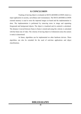 8. CONCLUSION
Tracking of moving object is evaluated on MATLAB/SIMULATION which is a
major application in security, surveillance and visionanalysis. The MATLAB/SIMULATION
external memory is used to store the imported images on board and the implementation is
done. The implementation is performed by removing noise in image and separating
foreground and background objects. The object is visualized and its centroid is calculated.
The distance it moved between frame to frame is stored and using this velocity is calculated
with the frame rate of video. The velocity of moving object in 2-dimension (since the camera
is static) is determined.
In future, algorithms can be implemented on other hardware devices. These
algorithms can also be extended for the used of real-time applications and object
classifications.
BIBLIOGRAPHY
40
 