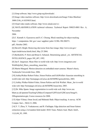 [1] Gimp software. http://www.gimp.org/downloads/.
[2] Image video machine software. http://www.download.com/Image-Video-Machine/
3000-2186_4-10359035.html.
[3] Ulead video studio software. http://www.ulead.com/vs/.
[4] MATLAB/SIMULATION technical reference. Technical Report 508035-0001 Rev. A,
November
2004.
[5] C. Kamath A. Gyaourova and S.-C. Cheung. Block matching for object tracking.
https: // computation. llnl. gov/ casc/ sapphire/ pubs/ UCRL-TR-200271.
pdf , October 2003.
[6] David S. Bright. Removing shot noise from face image. http://www.nist.gov/
lispix/imlab/noise/shotfc.html, May 25 2004.
[7] Berthold K. P. Horn and Brian G. Schunck. Determining optical _ow. ARTIFICIAL
INTELLIGENCE, pages 389_407, 1992.
[8] Jan F. Jørgensen. Mean filter in world wide web. http://www.imagemet.com/
WebHelp/hid_filters_smoothing_mean.htm.
[9] Martin Mangard. Motion detection on embedded smart cameras. Master's thesis,
Technische Universität Graz, 2006.
[10] AshleyWalker Robert Fisher, Simon Perkins and ErikWolfart. Gaussian smoothing in
world wide web. http://homepages.inf.ed.ac.uk/rbf/HIPR2/gsmooth.htm, 2003.
[11] Ashley Walker Robert Fisher, Simon Perkins and Erik Wolfart. Mean _lter in world
wide web. http://homepages.inf.ed.ac.uk/rbf/HIPR2/mean.htm, 2003.
[12] Dr. Mike Spann. Image segmentation in world wide web. http://www.eee.
bham.ac.uk/spannm/Teaching%20docs/Computer%20Vision%20Course/Image%
20Segmentation.ppt, Course resources for 2008.
[13] Alper Yilmaz, Omar Javed, and Mubarak Shah. Object tracking: A survey. ACM
Comput. Surv., 38(4):13, 2006.
[14] Y. T. Zhou, V. Venkateswar, and R. Chellappa. Edge detection and linear feature
extraction using a 2-d random field model. IEEE Trans. Pattern Anal. Mach. Intell.,
11(1):84_95, 1989.
41
 