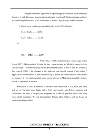 The right side of this equation is a digital image by definition. Each element of
this array is called an image element, picture element, pixel or pel. The terms image and pixel
are used throughout the rest of our discussions to denote a digital image and its elements.
A digital image can be represented naturally as a MATLAB matrix:
f(1,1) f(1,2) ……. f(1,N)
f(2,1) f(2,2) …….. f(2,N)
f = . . .
. . .
f(M,1) f(M,2) …….f(M,N)
Where f(1,1) = f(0,0) (note the use of a monoscope font to
denote MATLAB quantities). Clearly the two representations are identical, except for the
shift in origin. The notation f(p,q) denotes the element located in row p and the column q.
For example f(6,2) is the element in the sixth row and second column of the matrix f.
Typically we use the letters M and N respectively to denote the number of rows and columns
in a matrix. A 1xN matrix is called a row vector whereas an Mx1 matrix is called a column
vector. A 1x1 matrix is a scalar.
Matrices in MATLAB are stored in variables with names such as A, a, RGB, real array
and so on. Variables must begin with a letter and contain only letters, numerals and
underscores. As noted in the previous paragraph, all MATLAB quantities are written using
mono-scope characters. We use conventional Roman, italic notation such as f(x,y) for
mathematical expressions.
3.SINGLE OBJECT TRACKING
5
 
