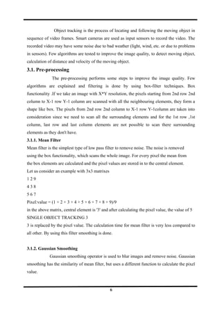 Object tracking is the process of locating and following the moving object in
sequence of video frames. Smart cameras are used as input sensors to record the video. The
recorded video may have some noise due to bad weather (light, wind, etc. or due to problems
in sensors). Few algorithms are tested to improve the image quality, to detect moving object,
calculation of distance and velocity of the moving object.
3.1. Pre-processing
The pre-processing performs some steps to improve the image quality. Few
algorithms are explained and filtering is done by using box-filter techniques. Box
functionality .If we take an image with X*Y resolution, the pixels starting from 2nd row 2nd
column to X-1 row Y-1 column are scanned with all the neighbouring elements, they form a
shape like box. The pixels from 2nd row 2nd column to X-1 row Y-1column are taken into
consideration since we need to scan all the surrounding elements and for the 1st row ,1st
column, last row and last column elements are not possible to scan there surrounding
elements as they don't have.
3.1.1. Mean Filter
Mean filter is the simplest type of low pass filter to remove noise. The noise is removed
using the box functionality, which scans the whole image. For every pixel the mean from
the box elements are calculated and the pixel values are stored in to the central element.
Let us consider an example with 3x3 matrixes
1 2 9
4 3 8
5 6 7
Pixel:value = (1 + 2 + 3 + 4 + 5 + 6 + 7 + 8 + 9)/9
in the above matrix, central element is '3' and after calculating the pixel value, the value of 5
SINGLE OBJECT TRACKING 3
3 is replaced by the pixel value. The calculation time for mean filter is very less compared to
all other. By using this filter smoothing is done.
3.1.2. Gaussian Smoothing
Gaussian smoothing operator is used to blur images and remove noise. Gaussian
smoothing has the similarity of mean filter, but uses a different function to calculate the pixel
value.
6
 