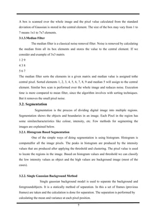 A box is scanned over the whole image and the pixel value calculated from the standard
deviation of Gaussian is stored in the central element. The size of the box may vary from 1 to
7 means 1x1 to 7x7 elements.
3.1.3.Median Filter
The median filter is a classical noise removal filter. Noise is removed by calculating
the median from all its box elements and stores the value to the central element. If we
consider and example of 3x3 matrix
1 2 9
4 3 8
5 6 7
The median filter sorts the elements in a given matrix and median value is assigned tothe
central pixel. Sorted elements 1, 2, 3, 4, 5, 6, 7, 8, 9 and median 5 will assign to the central
element. Similar box scan is performed over the whole image and reduces noise. Execution
time is more compared to mean filter, since the algorithm involves with sorting techniques.
But it removes the small pixel noise.
3.2. Segmentation
Segmentation is the process of dividing digital image into multiple regions.
Segmentation shows the objects and boundaries in an image. Each Pixel in the region has
some similarcharacteristics like colour, intensity, etc. Few methods for segmenting the
images are explained below.
3.2.1. Histogram Based Segmentation
One of the simple ways of doing segmentation is using histogram. Histogram is
computedfor all the image pixels. The peaks in histogram are produced by the intensity
values that are produced after applying the threshold and clustering. The pixel value is used
to locate the regions in the image. Based on histogram values and threshold we can classify
the low intensity values as object and the high values are background image (most of the
cases).
3.2.2. Single Gaussian Background Method
Single gaussian background model is used to separate the background and
foregroundobjects. It is a statically method of separation. In this a set of frames (previous
frames) are taken and the calculation is done for separation. The separation is performed by
calculating the mean and variance at each pixel position.
7
 