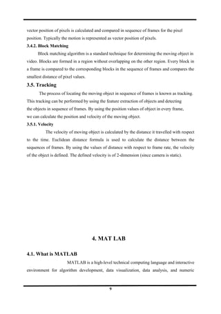 vector position of pixels is calculated and compared in sequence of frames for the pixel
position. Typically the motion is represented as vector position of pixels.
3.4.2. Block Matching
Block matching algorithm is a standard technique for determining the moving object in
video. Blocks are formed in a region without overlapping on the other region. Every block in
a frame is compared to the corresponding blocks in the sequence of frames and compares the
smallest distance of pixel values.
3.5. Tracking
The process of locating the moving object in sequence of frames is known as tracking.
This tracking can be performed by using the feature extraction of objects and detecting
the objects in sequence of frames. By using the position values of object in every frame,
we can calculate the position and velocity of the moving object.
3.5.1. Velocity
The velocity of moving object is calculated by the distance it travelled with respect
to the time. Euclidean distance formula is used to calculate the distance between the
sequences of frames. By using the values of distance with respect to frame rate, the velocity
of the object is defined. The defined velocity is of 2-dimension (since camera is static).
4. MAT LAB
4.1. What is MATLAB
MATLAB is a high-level technical computing language and interactive
environment for algorithm development, data visualization, data analysis, and numeric
9
 