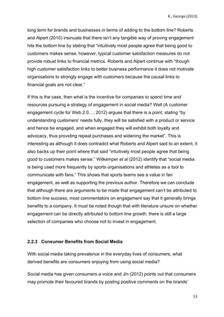   	
   R.,	
  George	
  (2013)	
  
13	
  
	
  
long term for brands and businesses in terms of adding to the bottom line? Roberts
and Alpert (2010) insinuate that there isn’t any tangible way of proving engagement
hits the bottom line by stating that “intuitively most people agree that being good to
customers makes sense, however, typical customer satisfaction measures do not
provide robust links to financial metrics. Roberts and Alpert continue with “though
high customer satisfaction links to better business performance it does not motivate
organisations to strongly engage with customers because the causal links to
financial goals are not clear.”
If this is the case, then what is the incentive for companies to spend time and
resources pursuing a strategy of engagement in social media? Well (A customer
engagement cycle for Web 2.0…, 2012) argues that there is a point, stating “by
understanding customers' needs fully, they will be satisfied with a product or service
and hence be engaged, and when engaged they will exhibit both loyalty and
advocacy, thus providing repeat purchases and widening the market”. This is
interesting as although it does contradict what Roberts and Alpert said to an extent, it
also backs up their point where that said “intuitively most people agree that being
good to customers makes sense.” Witkemper et al (2012) identify that “social media
is being used more frequently by sports organisations and athletes as a tool to
communicate with fans.” This shows that sports teams see a value in fan
engagement, as well as supporting the previous author. Therefore we can conclude
that although there are arguments to be made that engagement can’t be attributed to
bottom line success, most commentators on engagement say that it generally brings
benefits to a company. It must be noted though that with literature unsure on whether
engagement can be directly attributed to bottom line growth, there is still a large
selection of companies who choose not to invest in engagement.
2.2.3 Consumer Benefits from Social Media
With social media taking prevalence in the everyday lives of consumers, what
derived benefits are consumers enjoying from using social media?
Social media has given consumers a voice and Jin (2012) points out that consumers
may promote their favoured brands by posting positive comments on the brands’
 