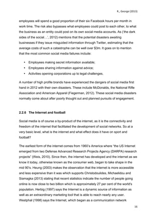   	
   R.,	
  George	
  (2013)	
  
16	
  
	
  
employees will spend a good proportion of their six Facebook hours per month in
work time. The risk also bypasses what employees could post to each other, to what
the business as an entity could post on its own social media accounts. As (‘the dark
sides of the social…’, 2012) mentions that the potential disasters awaiting
businesses if they issue misguided information through Twitter, estimating that the
average costs of such a catastrophe can be well over $3m. It goes on to mention
that the most common social media failures include:
• Employees making secret information available;
• Employees sharing information against advice;
• Activities opening corporations up to legal challenges.
A number of high profile brands have experienced the dangers of social media first
hand in 2012 with their own disasters. These include McDonalds, the National Rifle
Association and American Apparel (Fiegerman, 2012). These social media disasters
normally come about after poorly thought out and planned pursuits of engagement.
2.2.6 The Internet and football
Social media is of course a by-product of the internet, as it is the connectivity and
freedom of the internet that facilitated the development of social networks. So at a
very basic level, what is the internet and what effect does it have on sport and
football?
The earliest form of the internet comes from 1960’s America where “the US Internet
emerged from two Defense Advanced Research Projects Agency (DARPA) research
projects” (Weis, 2010). Since then, the internet has developed and the internet as we
know it today, otherwise known as the consumer web, began to take shape in the
mid 90’s. Heung (2003) makes the observation that the internet is more accessible
and less expensive than it was which supports Christodoulides, Michaelidou and
Siamagka (2013) stating that recent statistics indicate the number of people going
online is now close to two billion which is approximately 27 per cent of the world's
population. Herbig (1997) says the Internet is a dynamic source of information as
well as an extraordinary marketing tool that is able to reach nearly any user.
Westphal (1998) says the Internet, which began as a communication network
 
