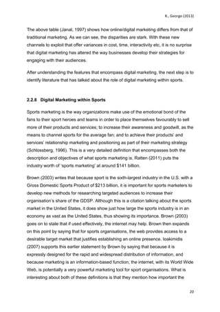   	
   R.,	
  George	
  (2013)	
  
20	
  
	
  
The above table (Janal, 1997) shows how online/digital marketing differs from that of
traditional marketing. As we can see, the disparities are stark. With these new
channels to exploit that offer variances in cost, time, interactivity etc, it is no surprise
that digital marketing has altered the way businesses develop their strategies for
engaging with their audiences.
After understanding the features that encompass digital marketing, the next step is to
identify literature that has talked about the role of digital marketing within sports.
2.2.8 Digital Marketing within Sports
Sports marketing is the way organizations make use of the emotional bond of the
fans to their sport heroes and teams in order to place themselves favourably to sell
more of their products and services; to increase their awareness and goodwill, as the
means to channel sports for the average fan; and to achieve their products’ and
services’ relationship marketing and positioning as part of their marketing strategy
(Schlossberg, 1996). This is a very detailed definition that encompasses both the
description and objectives of what sports marketing is. Ratten (2011) puts the
industry worth of ‘sports marketing’ at around $141 billion.
Brown (2003) writes that because sport is the sixth-largest industry in the U.S. with a
Gross Domestic Sports Product of $213 billion, it is important for sports marketers to
develop new methods for researching targeted audiences to increase their
organisation’s share of the GDSP. Although this is a citation talking about the sports
market in the United States, it does show just how large the sports industry is in an
economy as vast as the United States, thus showing its importance. Brown (2003)
goes on to state that if used effectively, the internet may help. Brown then expands
on this point by saying that for sports organisations, the web provides access to a
desirable target market that justifies establishing an online presence. Ioakimidis
(2007) supports this earlier statement by Brown by saying that because it is
expressly designed for the rapid and widespread distribution of information, and
because marketing is an information-based function, the internet, with its World Wide
Web, is potentially a very powerful marketing tool for sport organisations. What is
interesting about both of these definitions is that they mention how important the
 