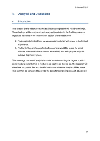   	
   R.,	
  George	
  (2013)	
  
34	
  
	
  
4. Analysis and Discussion
	
  
4.1 Introduction
This chapter of the dissertation aims to analysis and present the research findings.
These findings will be compared and analysed in relation to the final two research
objectives as stated in the ‘introduction’ section of the dissertation.
2. To investigate football fans views on social media’s involvement in the football
experience.
3. To highlight what changes football supporters would like to see for social
media’s involvement in the football experience, and then propose ways to
achieve this improvement.
This two stage process of analysis is crucial to understanding the degree to which
social media’s current effect in football is as positive as it could be. The research will
show how supporters feel about social media and also what they would like to see.
This can then be compared to provide the basis for completing research objective 3.
 