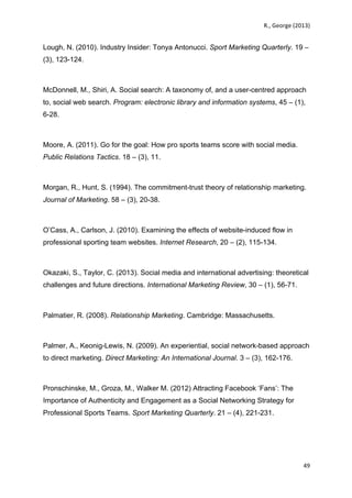   	
   R.,	
  George	
  (2013)	
  
49	
  
	
  
Lough, N. (2010). Industry Insider: Tonya Antonucci. Sport Marketing Quarterly. 19 –
(3), 123-124.
McDonnell, M., Shiri, A. Social search: A taxonomy of, and a user-centred approach
to, social web search. Program: electronic library and information systems, 45 – (1),
6-28.
Moore, A. (2011). Go for the goal: How pro sports teams score with social media.
Public Relations Tactics. 18 – (3), 11.
Morgan, R., Hunt, S. (1994). The commitment-trust theory of relationship marketing.
Journal of Marketing. 58 – (3), 20-38.
O’Cass, A., Carlson, J. (2010). Examining the effects of website-induced flow in
professional sporting team websites. Internet Research, 20 – (2), 115-134.
Okazaki, S., Taylor, C. (2013). Social media and international advertising: theoretical
challenges and future directions. International Marketing Review, 30 – (1), 56-71.
Palmatier, R. (2008). Relationship Marketing. Cambridge: Massachusetts.
Palmer, A., Keonig-Lewis, N. (2009). An experiential, social network-based approach
to direct marketing. Direct Marketing: An International Journal. 3 – (3), 162-176.
Pronschinske, M., Groza, M., Walker M. (2012) Attracting Facebook ‘Fans’: The
Importance of Authenticity and Engagement as a Social Networking Strategy for
Professional Sports Teams. Sport Marketing Quarterly. 21 – (4), 221-231.
 