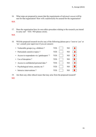   	
   R.,	
  George	
  (2013)	
  
61	
  
	
  
16. What steps are proposed to ensure that the requirements of informed consent will be
met for that organisation? How will confidentiality be assured for the organisation?
N/A
17. Does the organisation have its own ethics procedure relating to the research you intend
to carry out? YES / NO (please circle).
N/A
18. Will the proposed research involve any of the following (please put a √ next to ‘yes’ or
‘no’; consult your supervisor if you are unsure):
• Vulnerable groups (e.g. children) ? YES NO
• Particularly sensitive topics ? YES NO
• Access to respondents via ‘gatekeepers’ ? YES NO
• Use of deception ? YES NO
• Access to confidential personal data ? YES NO
• Psychological stress, anxiety etc ? YES NO
• Intrusive interventions ? YES NO
19. Are there any other ethical issues that may arise from the proposed research?
NO
 
