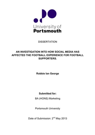  
	
  
	
  
	
  
	
  
	
  
	
  
DISSERTATION
AN INVESTIGATION INTO HOW SOCIAL MEDIA HAS
AFFECTED THE FOOTBALL EXPERIENCE FOR FOOTBALL
SUPPORTERS.
Robbie Ian George
Submitted for:
BA (HONS) Marketing
Portsmouth University
Date of Submission: 2nd
May 2013
 