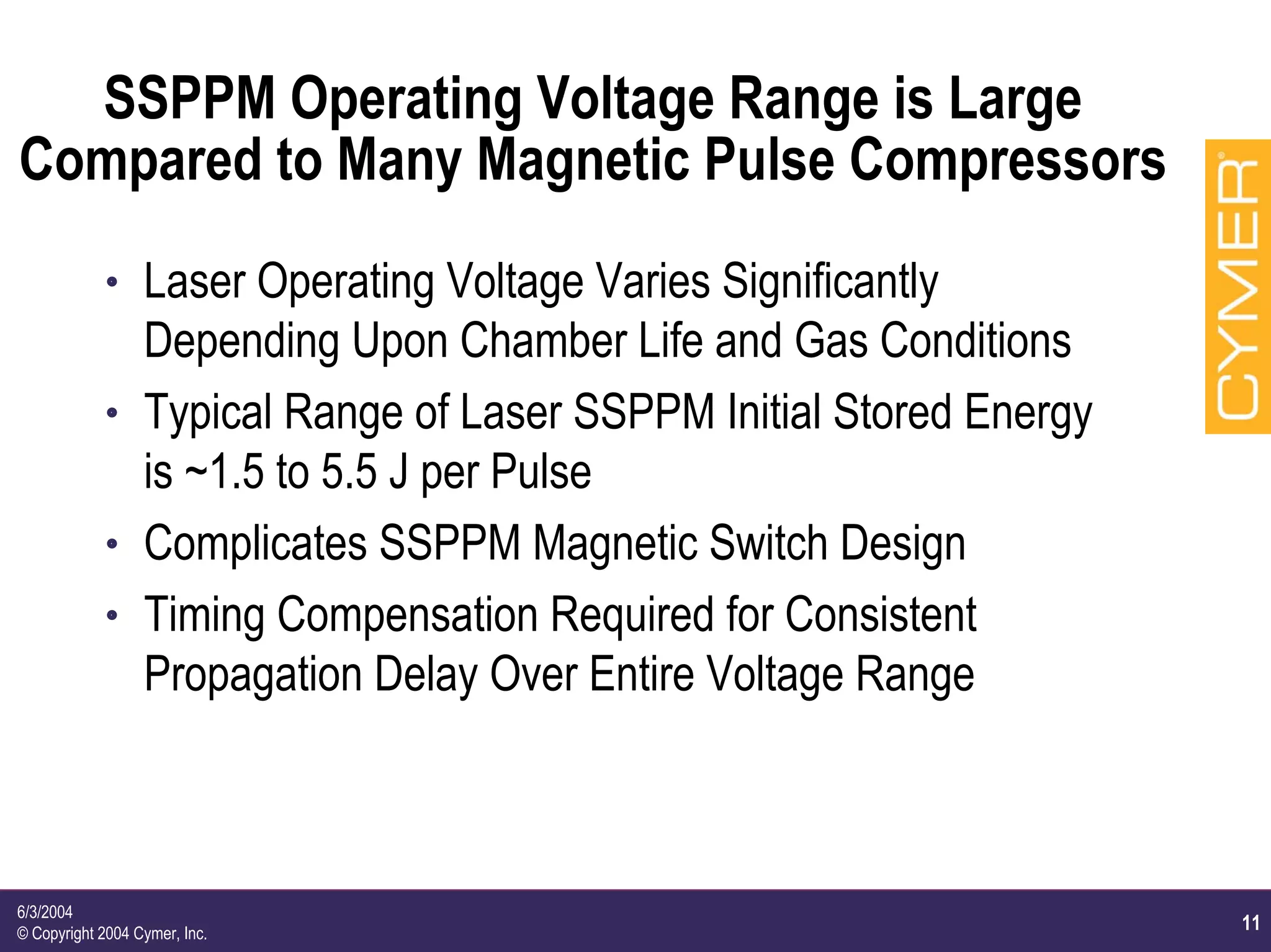 11
6/3/2004
© Copyright 2004 Cymer, Inc.
SSPPM Operating Voltage Range is Large
Compared to Many Magnetic Pulse Compressors
h Laser Operating Voltage Varies Significantly
Depending Upon Chamber Life and Gas Conditions
h Typical Range of Laser SSPPM Initial Stored Energy
is ~1.5 to 5.5 J per Pulse
h Complicates SSPPM Magnetic Switch Design
h Timing Compensation Required for Consistent
Propagation Delay Over Entire Voltage Range
 