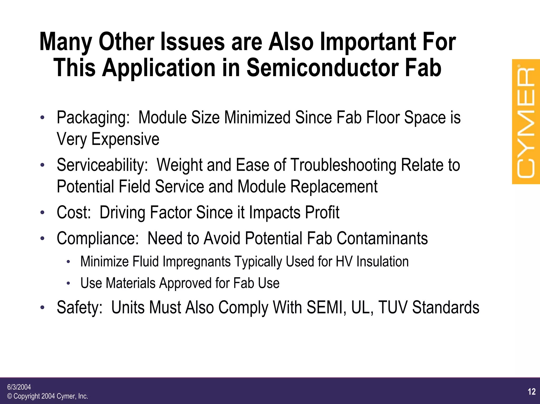 12
6/3/2004
© Copyright 2004 Cymer, Inc.
Many Other Issues are Also Important For
This Application in Semiconductor Fab
h Packaging: Module Size Minimized Since Fab Floor Space is
Very Expensive
h Serviceability: Weight and Ease of Troubleshooting Relate to
Potential Field Service and Module Replacement
h Cost: Driving Factor Since it Impacts Profit
h Compliance: Need to Avoid Potential Fab Contaminants
h Minimize Fluid Impregnants Typically Used for HV Insulation
h Use Materials Approved for Fab Use
h Safety: Units Must Also Comply With SEMI, UL, TUV Standards
 