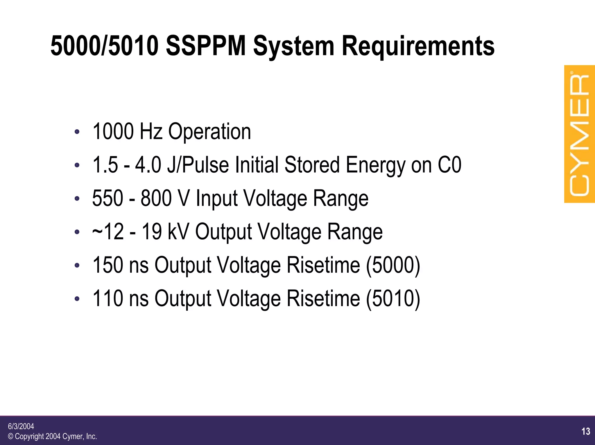 13
6/3/2004
© Copyright 2004 Cymer, Inc.
5000/5010 SSPPM System Requirements
h 1000 Hz Operation
h 1.5 - 4.0 J/Pulse Initial Stored Energy on C0
h 550 - 800 V Input Voltage Range
h ~12 - 19 kV Output Voltage Range
h 150 ns Output Voltage Risetime (5000)
h 110 ns Output Voltage Risetime (5010)
 