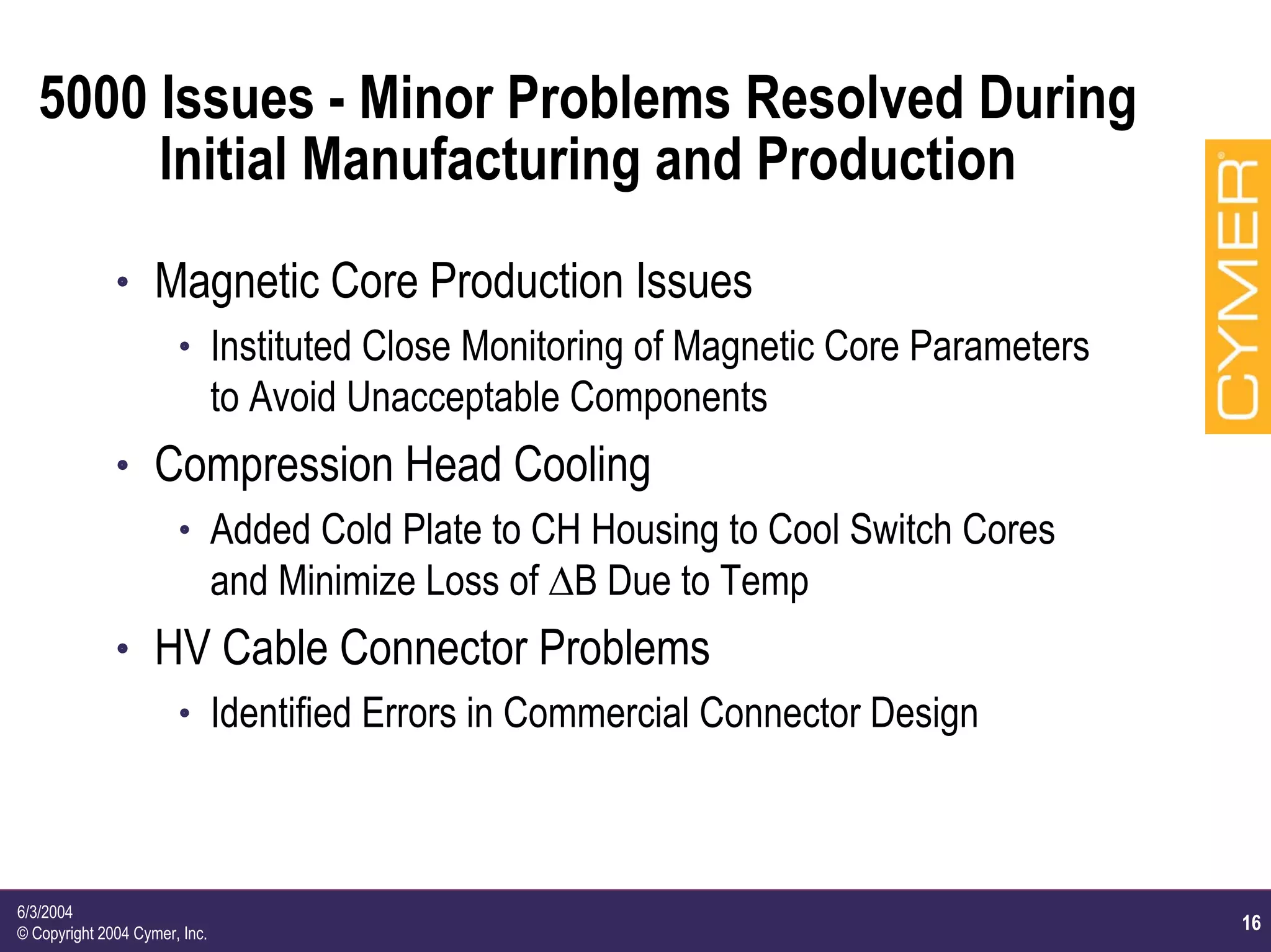16
6/3/2004
© Copyright 2004 Cymer, Inc.
5000 Issues - Minor Problems Resolved During
Initial Manufacturing and Production
h Magnetic Core Production Issues
h Instituted Close Monitoring of Magnetic Core Parameters
to Avoid Unacceptable Components
h Compression Head Cooling
h Added Cold Plate to CH Housing to Cool Switch Cores
and Minimize Loss of ∆B Due to Temp
h HV Cable Connector Problems
h Identified Errors in Commercial Connector Design
 