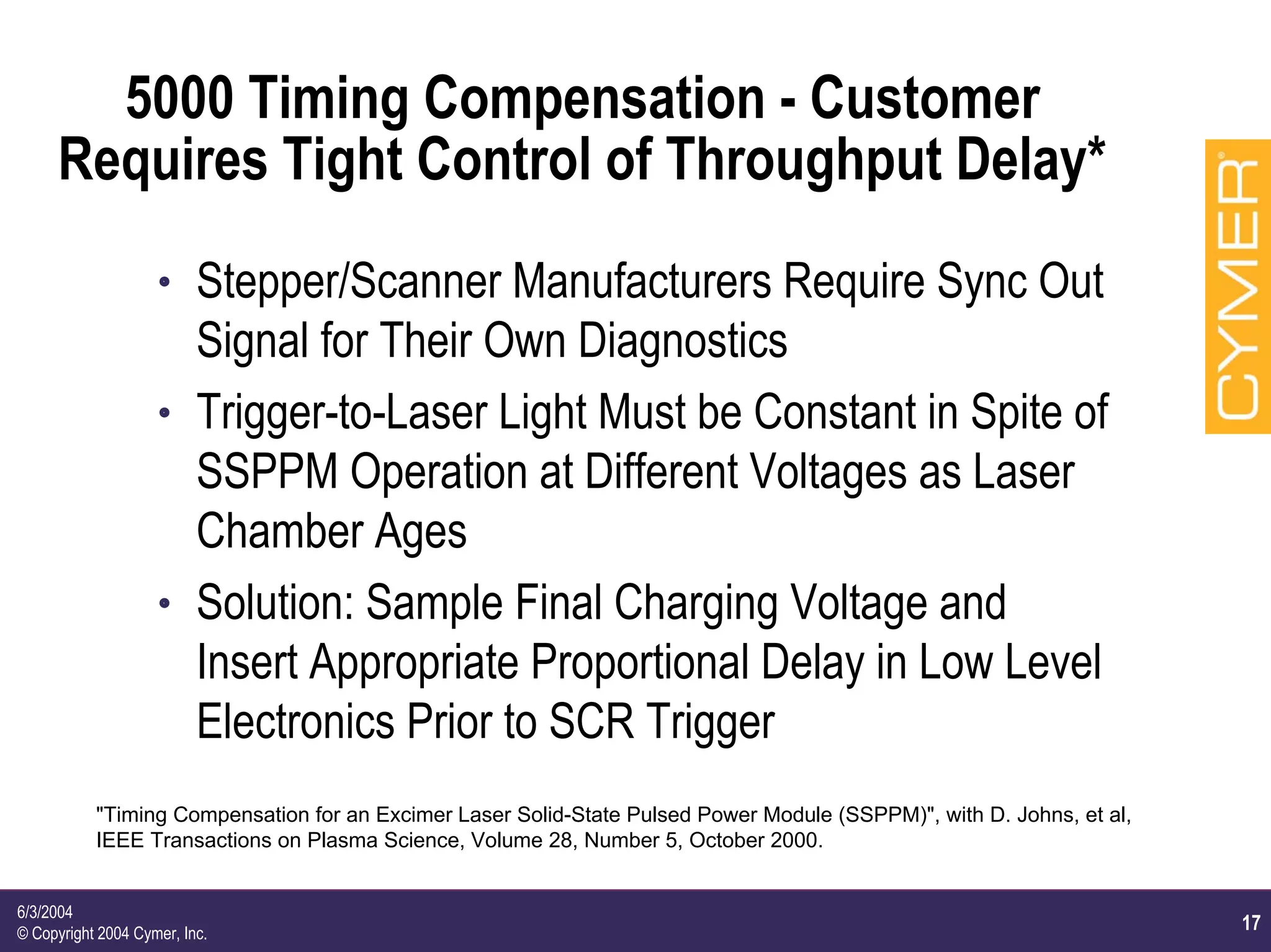 17
6/3/2004
© Copyright 2004 Cymer, Inc.
5000 Timing Compensation - Customer
Requires Tight Control of Throughput Delay*
h Stepper/Scanner Manufacturers Require Sync Out
Signal for Their Own Diagnostics
h Trigger-to-Laser Light Must be Constant in Spite of
SSPPM Operation at Different Voltages as Laser
Chamber Ages
h Solution: Sample Final Charging Voltage and
Insert Appropriate Proportional Delay in Low Level
Electronics Prior to SCR Trigger
"Timing Compensation for an Excimer Laser Solid-State Pulsed Power Module (SSPPM)", with D. Johns, et al,
IEEE Transactions on Plasma Science, Volume 28, Number 5, October 2000.
 