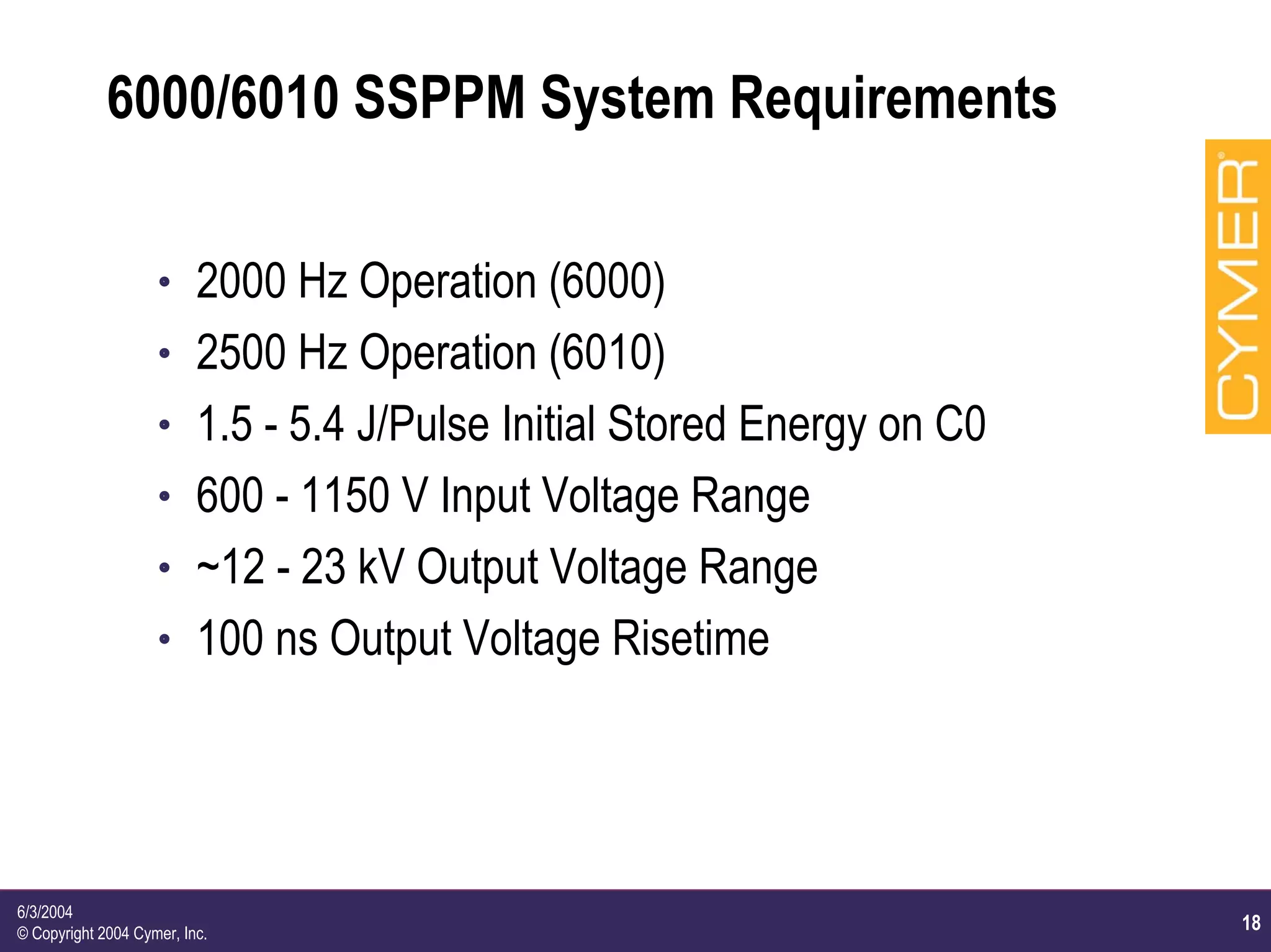18
6/3/2004
© Copyright 2004 Cymer, Inc.
6000/6010 SSPPM System Requirements
h 2000 Hz Operation (6000)
h 2500 Hz Operation (6010)
h 1.5 - 5.4 J/Pulse Initial Stored Energy on C0
h 600 - 1150 V Input Voltage Range
h ~12 - 23 kV Output Voltage Range
h 100 ns Output Voltage Risetime
 