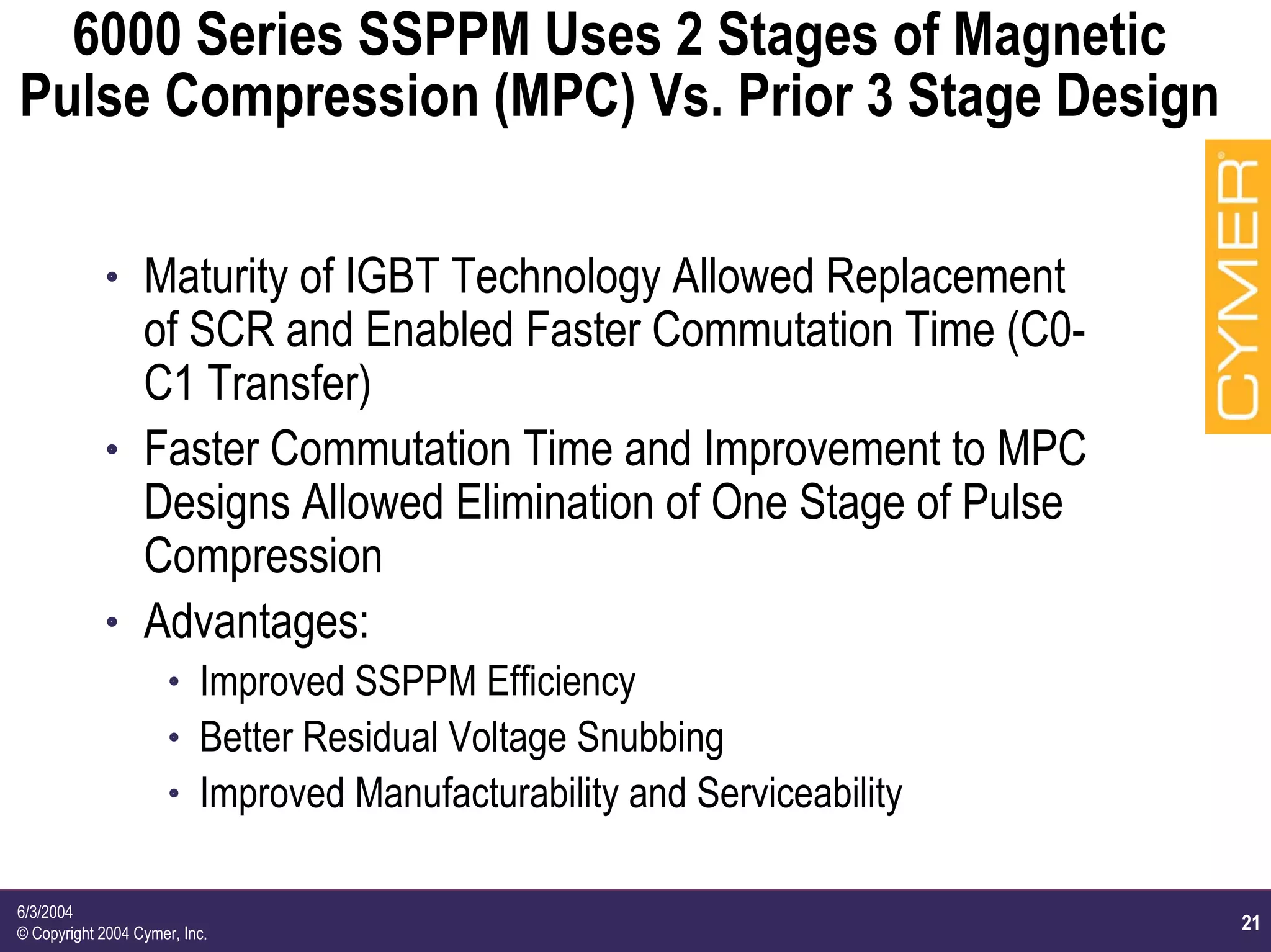 21
6/3/2004
© Copyright 2004 Cymer, Inc.
6000 Series SSPPM Uses 2 Stages of Magnetic
Pulse Compression (MPC) Vs. Prior 3 Stage Design
h Maturity of IGBT Technology Allowed Replacement
of SCR and Enabled Faster Commutation Time (C0-
C1 Transfer)
h Faster Commutation Time and Improvement to MPC
Designs Allowed Elimination of One Stage of Pulse
Compression
h Advantages:
h Improved SSPPM Efficiency
h Better Residual Voltage Snubbing
h Improved Manufacturability and Serviceability
 