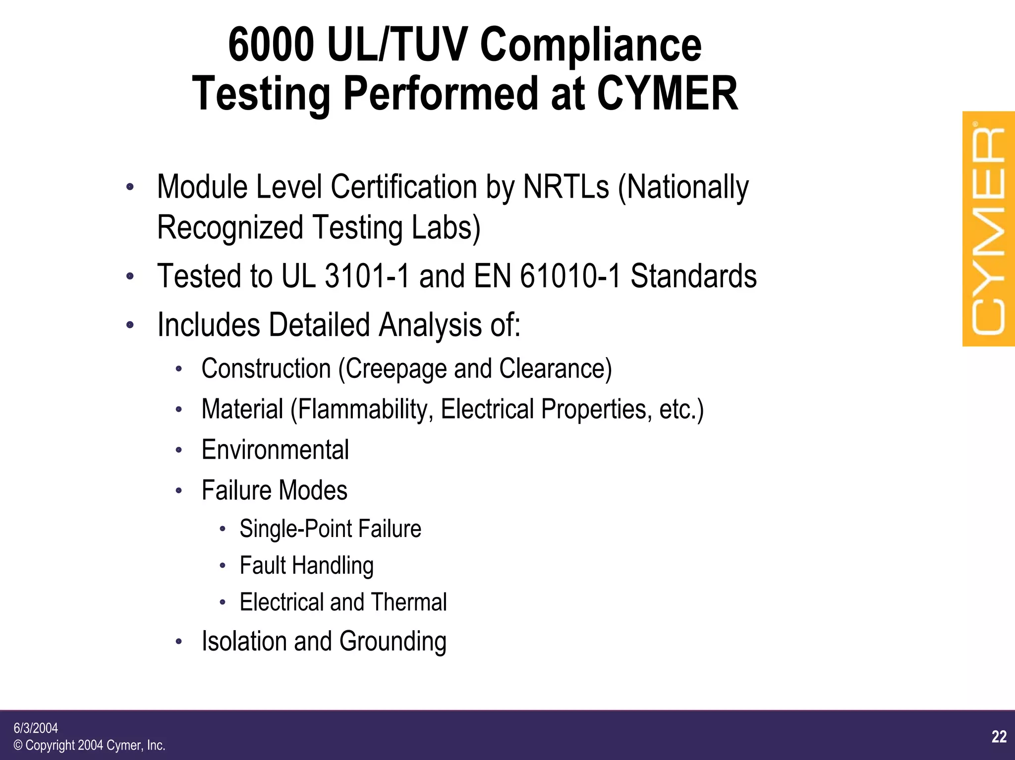 22
6/3/2004
© Copyright 2004 Cymer, Inc.
6000 UL/TUV Compliance
Testing Performed at CYMER
h Module Level Certification by NRTLs (Nationally
Recognized Testing Labs)
h Tested to UL 3101-1 and EN 61010-1 Standards
h Includes Detailed Analysis of:
h Construction (Creepage and Clearance)
h Material (Flammability, Electrical Properties, etc.)
h Environmental
h Failure Modes
h Single-Point Failure
h Fault Handling
h Electrical and Thermal
h Isolation and Grounding
 