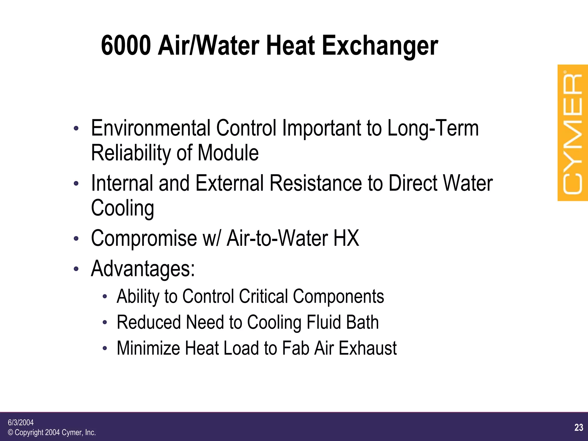 23
6/3/2004
© Copyright 2004 Cymer, Inc.
6000 Air/Water Heat Exchanger
h Environmental Control Important to Long-Term
Reliability of Module
h Internal and External Resistance to Direct Water
Cooling
h Compromise w/ Air-to-Water HX
h Advantages:
h Ability to Control Critical Components
h Reduced Need to Cooling Fluid Bath
h Minimize Heat Load to Fab Air Exhaust
 