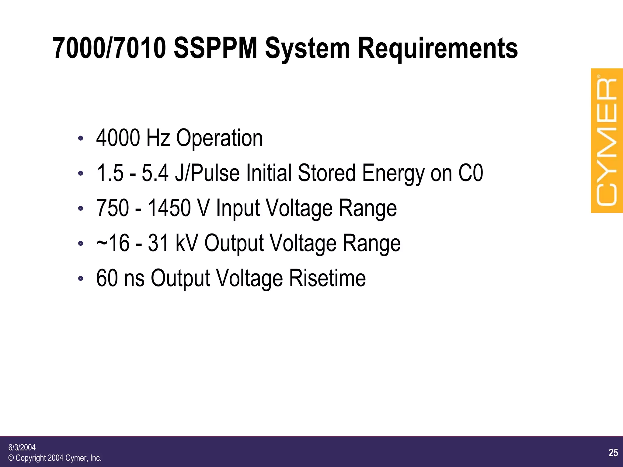25
6/3/2004
© Copyright 2004 Cymer, Inc.
7000/7010 SSPPM System Requirements
h 4000 Hz Operation
h 1.5 - 5.4 J/Pulse Initial Stored Energy on C0
h 750 - 1450 V Input Voltage Range
h ~16 - 31 kV Output Voltage Range
h 60 ns Output Voltage Risetime
 