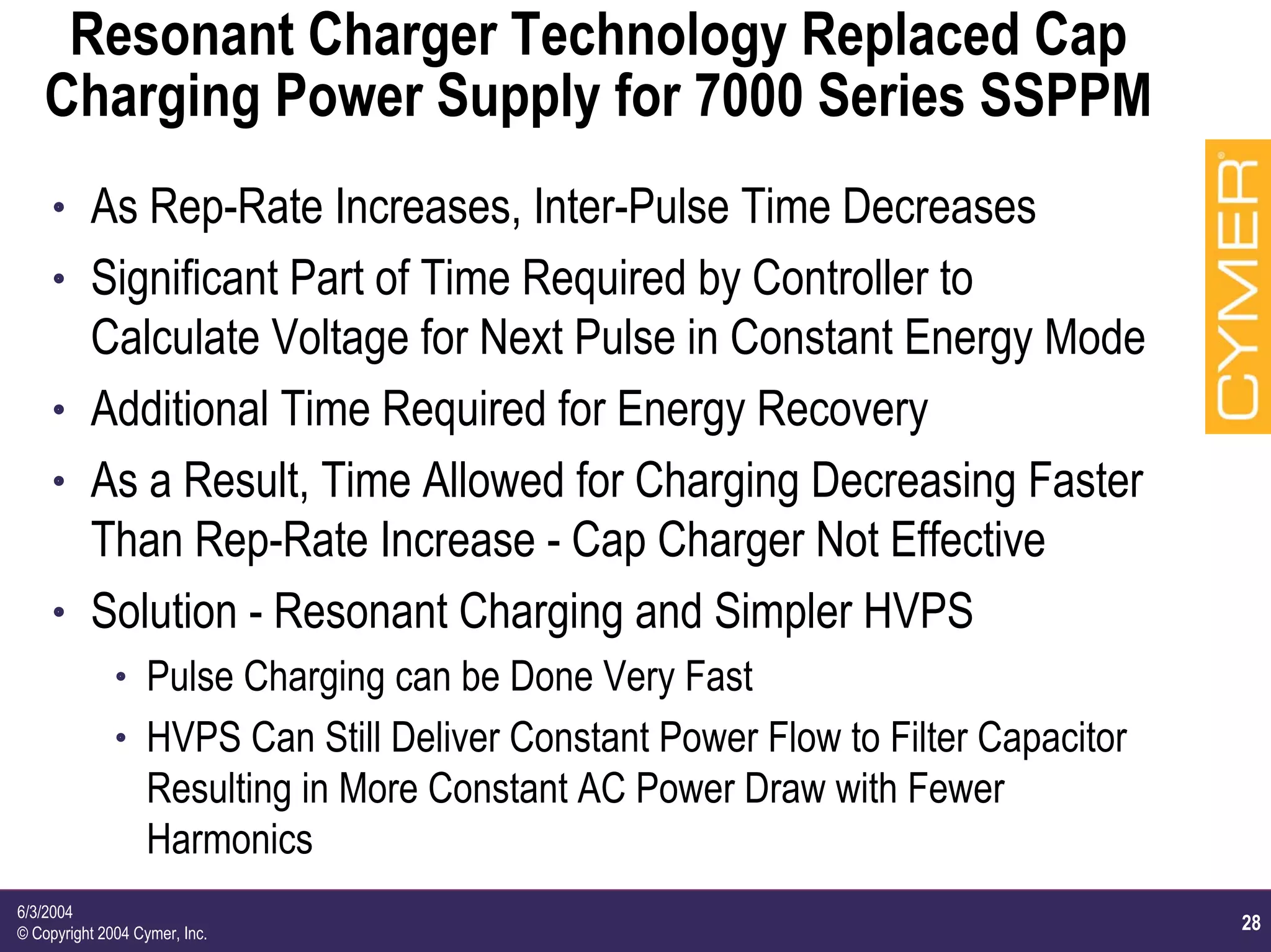28
6/3/2004
© Copyright 2004 Cymer, Inc.
Resonant Charger Technology Replaced Cap
Charging Power Supply for 7000 Series SSPPM
h As Rep-Rate Increases, Inter-Pulse Time Decreases
h Significant Part of Time Required by Controller to
Calculate Voltage for Next Pulse in Constant Energy Mode
h Additional Time Required for Energy Recovery
h As a Result, Time Allowed for Charging Decreasing Faster
Than Rep-Rate Increase - Cap Charger Not Effective
h Solution - Resonant Charging and Simpler HVPS
h Pulse Charging can be Done Very Fast
h HVPS Can Still Deliver Constant Power Flow to Filter Capacitor
Resulting in More Constant AC Power Draw with Fewer
Harmonics
 