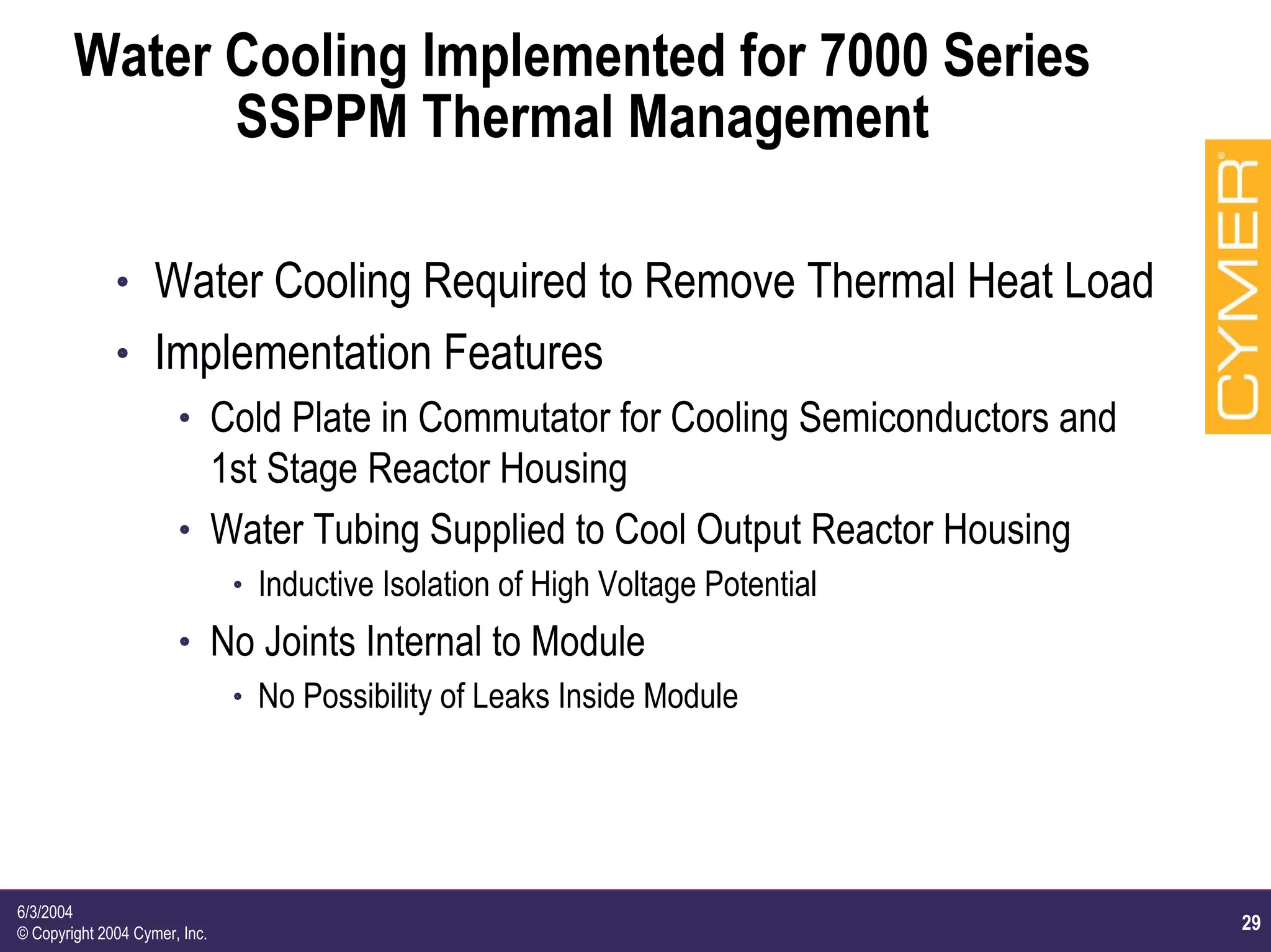 29
6/3/2004
© Copyright 2004 Cymer, Inc.
Water Cooling Implemented for 7000 Series
SSPPM Thermal Management
h Water Cooling Required to Remove Thermal Heat Load
h Implementation Features
h Cold Plate in Commutator for Cooling Semiconductors and
1st Stage Reactor Housing
h Water Tubing Supplied to Cool Output Reactor Housing
h Inductive Isolation of High Voltage Potential
h No Joints Internal to Module
h No Possibility of Leaks Inside Module
 