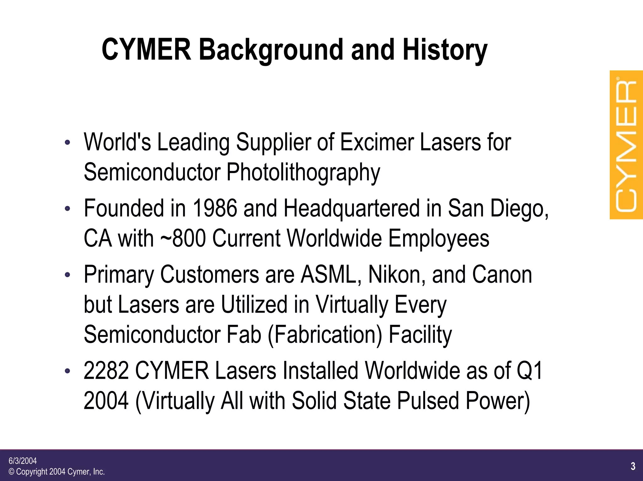 3
6/3/2004
© Copyright 2004 Cymer, Inc.
CYMER Background and History
h World's Leading Supplier of Excimer Lasers for
Semiconductor Photolithography
h Founded in 1986 and Headquartered in San Diego,
CA with ~800 Current Worldwide Employees
h Primary Customers are ASML, Nikon, and Canon
but Lasers are Utilized in Virtually Every
Semiconductor Fab (Fabrication) Facility
h 2282 CYMER Lasers Installed Worldwide as of Q1
2004 (Virtually All with Solid State Pulsed Power)
 