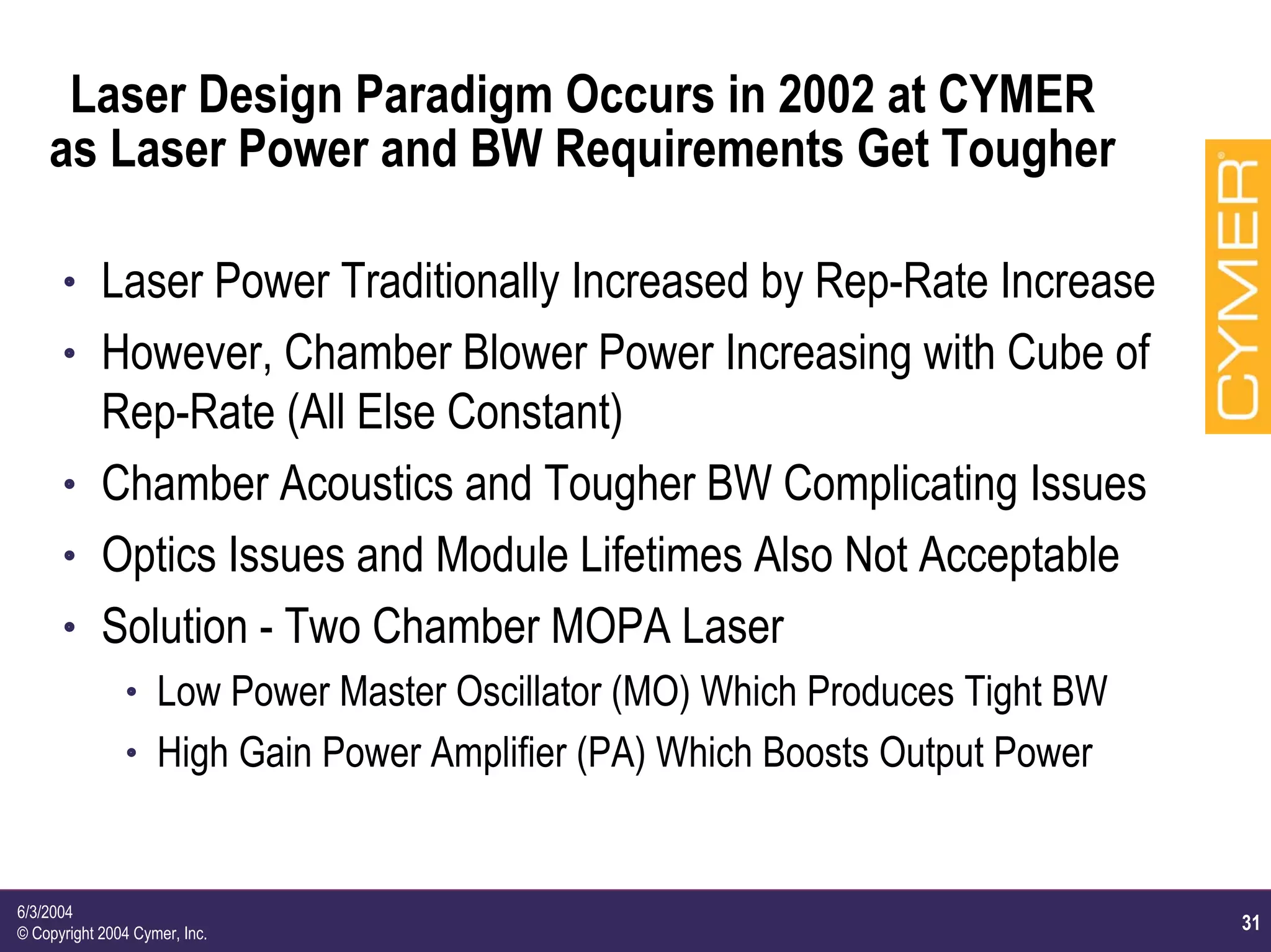 31
6/3/2004
© Copyright 2004 Cymer, Inc.
Laser Design Paradigm Occurs in 2002 at CYMER
as Laser Power and BW Requirements Get Tougher
h Laser Power Traditionally Increased by Rep-Rate Increase
h However, Chamber Blower Power Increasing with Cube of
Rep-Rate (All Else Constant)
h Chamber Acoustics and Tougher BW Complicating Issues
h Optics Issues and Module Lifetimes Also Not Acceptable
h Solution - Two Chamber MOPA Laser
h Low Power Master Oscillator (MO) Which Produces Tight BW
h High Gain Power Amplifier (PA) Which Boosts Output Power
 