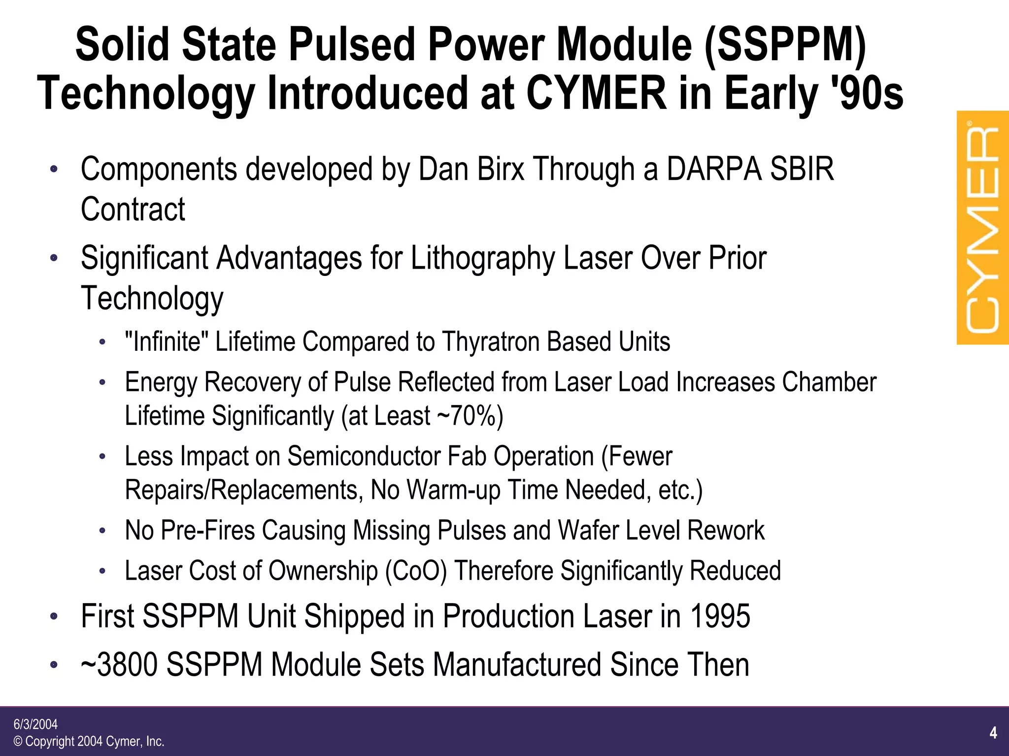 4
6/3/2004
© Copyright 2004 Cymer, Inc.
Solid State Pulsed Power Module (SSPPM)
Technology Introduced at CYMER in Early '90s
h Components developed by Dan Birx Through a DARPA SBIR
Contract
h Significant Advantages for Lithography Laser Over Prior
Technology
h "Infinite" Lifetime Compared to Thyratron Based Units
h Energy Recovery of Pulse Reflected from Laser Load Increases Chamber
Lifetime Significantly (at Least ~70%)
h Less Impact on Semiconductor Fab Operation (Fewer
Repairs/Replacements, No Warm-up Time Needed, etc.)
h No Pre-Fires Causing Missing Pulses and Wafer Level Rework
h Laser Cost of Ownership (CoO) Therefore Significantly Reduced
h First SSPPM Unit Shipped in Production Laser in 1995
h ~3800 SSPPM Module Sets Manufactured Since Then
 