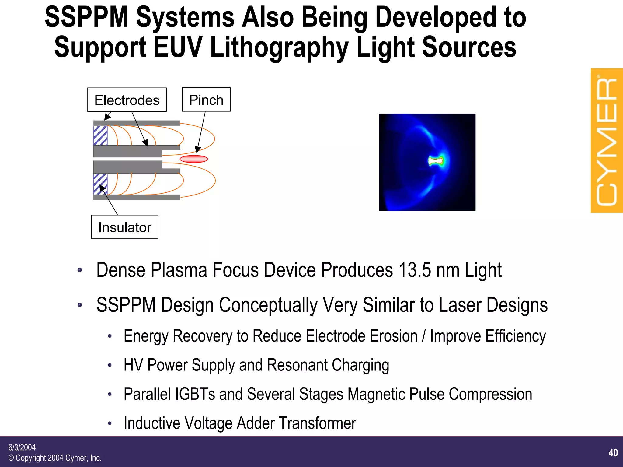 40
6/3/2004
© Copyright 2004 Cymer, Inc.
SSPPM Systems Also Being Developed to
Support EUV Lithography Light Sources
Electrodes
Insulator
Pinch
h Dense Plasma Focus Device Produces 13.5 nm Light
h SSPPM Design Conceptually Very Similar to Laser Designs
h Energy Recovery to Reduce Electrode Erosion / Improve Efficiency
h HV Power Supply and Resonant Charging
h Parallel IGBTs and Several Stages Magnetic Pulse Compression
h Inductive Voltage Adder Transformer
 