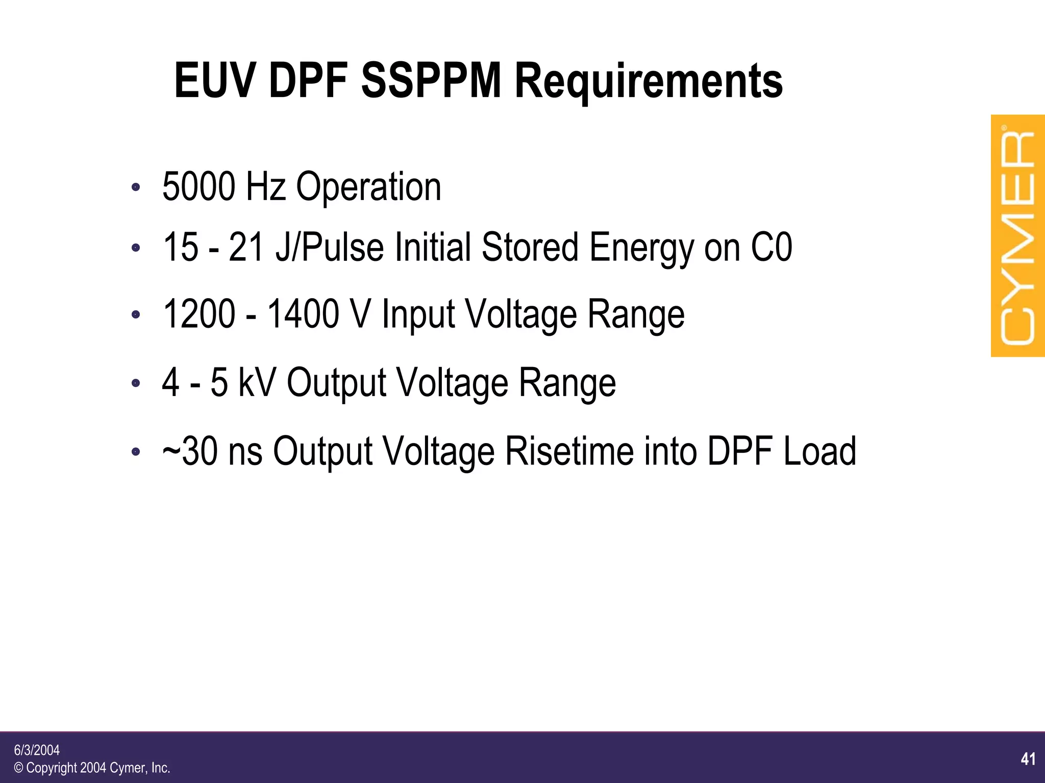 41
6/3/2004
© Copyright 2004 Cymer, Inc.
EUV DPF SSPPM Requirements
h 5000 Hz Operation
h 15 - 21 J/Pulse Initial Stored Energy on C0
h 1200 - 1400 V Input Voltage Range
h 4 - 5 kV Output Voltage Range
h ~30 ns Output Voltage Risetime into DPF Load
 