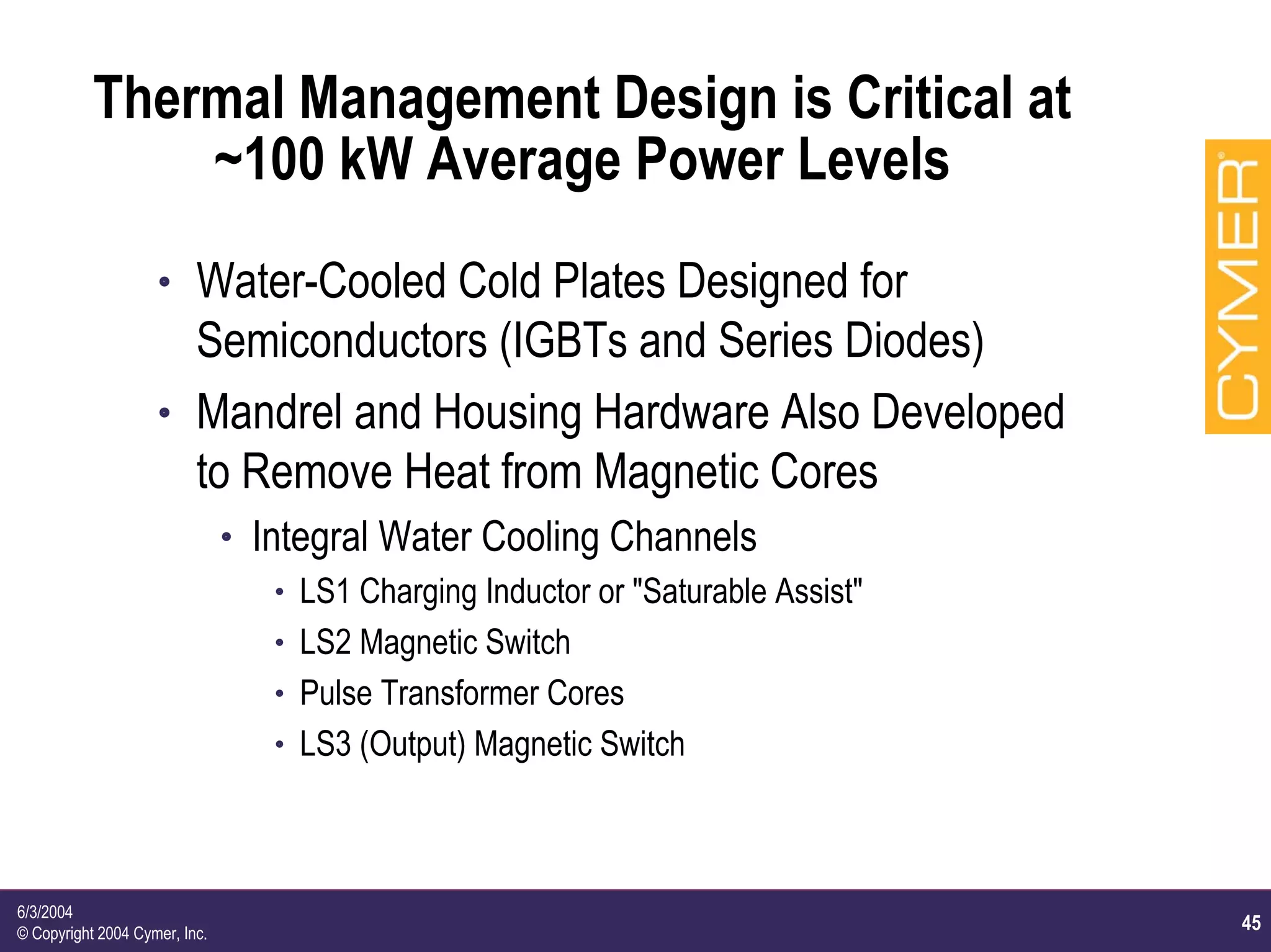 45
6/3/2004
© Copyright 2004 Cymer, Inc.
Thermal Management Design is Critical at
~100 kW Average Power Levels
h Water-Cooled Cold Plates Designed for
Semiconductors (IGBTs and Series Diodes)
h Mandrel and Housing Hardware Also Developed
to Remove Heat from Magnetic Cores
h Integral Water Cooling Channels
h LS1 Charging Inductor or "Saturable Assist"
h LS2 Magnetic Switch
h Pulse Transformer Cores
h LS3 (Output) Magnetic Switch
 
