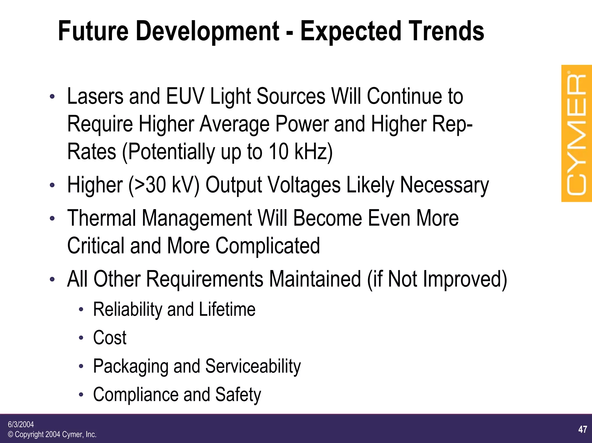 47
6/3/2004
© Copyright 2004 Cymer, Inc.
Future Development - Expected Trends
h Lasers and EUV Light Sources Will Continue to
Require Higher Average Power and Higher Rep-
Rates (Potentially up to 10 kHz)
h Higher (>30 kV) Output Voltages Likely Necessary
h Thermal Management Will Become Even More
Critical and More Complicated
h All Other Requirements Maintained (if Not Improved)
h Reliability and Lifetime
h Cost
h Packaging and Serviceability
h Compliance and Safety
 