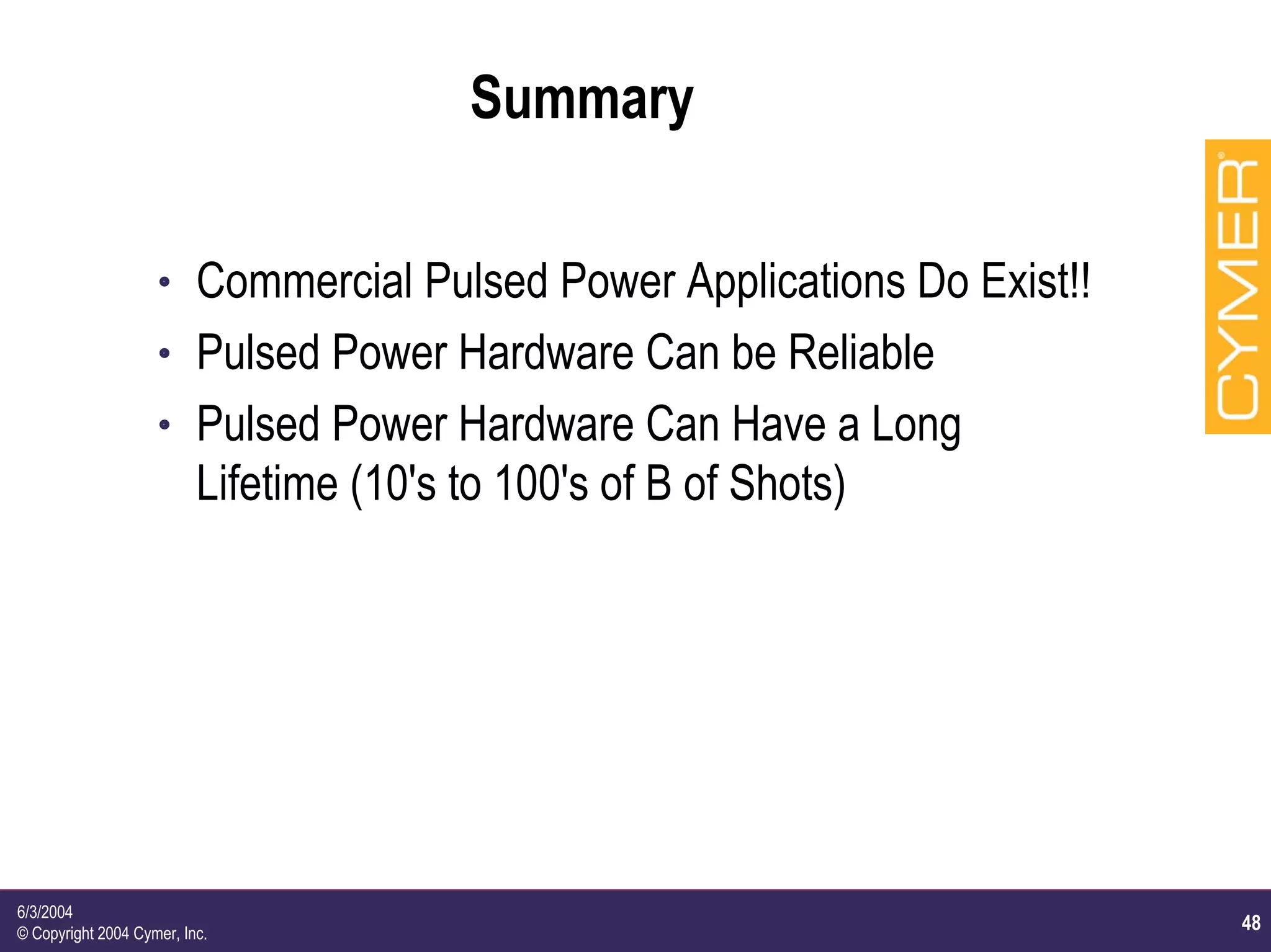 48
6/3/2004
© Copyright 2004 Cymer, Inc.
Summary
h Commercial Pulsed Power Applications Do Exist!!
h Pulsed Power Hardware Can be Reliable
h Pulsed Power Hardware Can Have a Long
Lifetime (10's to 100's of B of Shots)
 