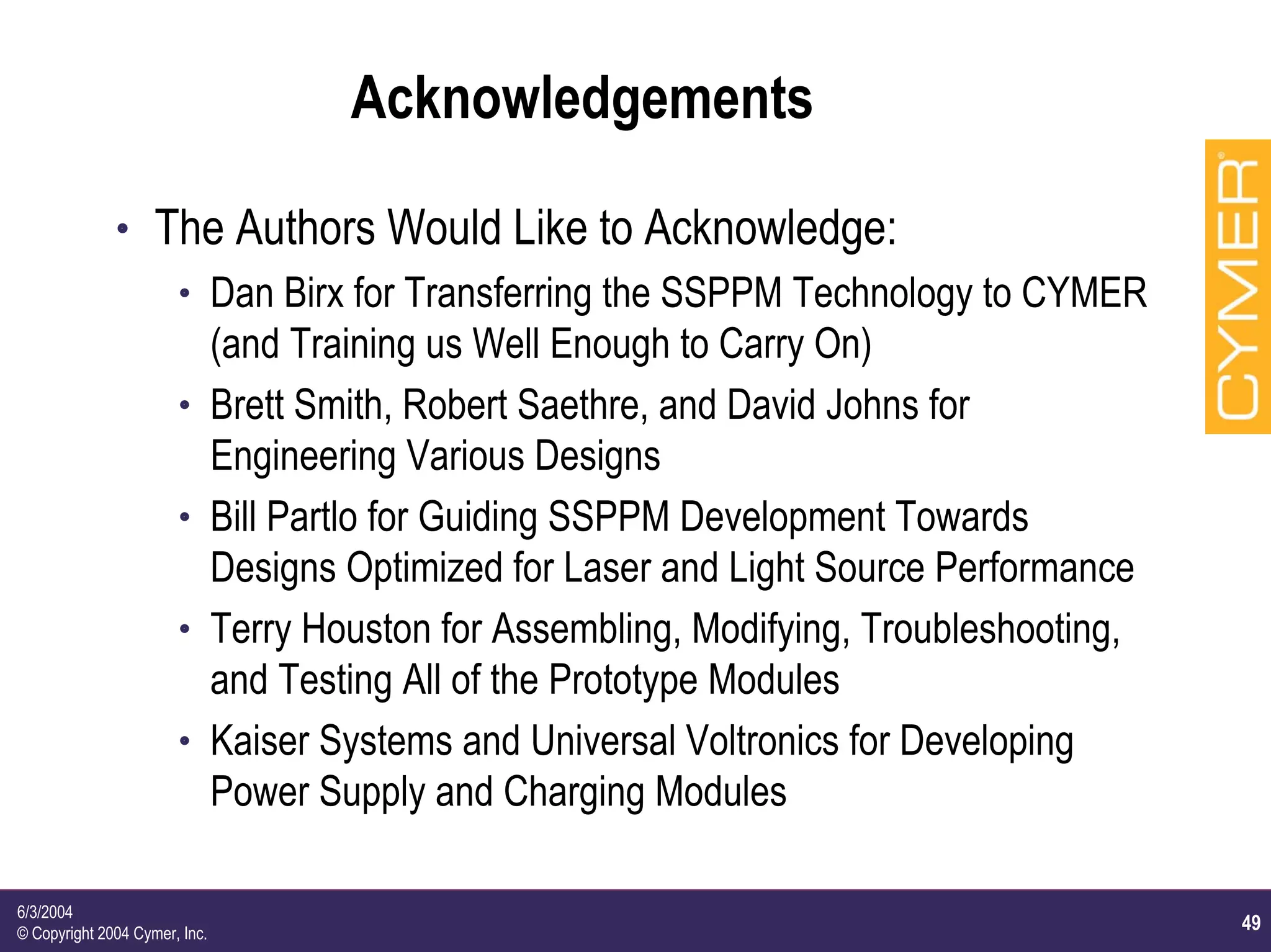 49
6/3/2004
© Copyright 2004 Cymer, Inc.
Acknowledgements
h The Authors Would Like to Acknowledge:
h Dan Birx for Transferring the SSPPM Technology to CYMER
(and Training us Well Enough to Carry On)
h Brett Smith, Robert Saethre, and David Johns for
Engineering Various Designs
h Bill Partlo for Guiding SSPPM Development Towards
Designs Optimized for Laser and Light Source Performance
h Terry Houston for Assembling, Modifying, Troubleshooting,
and Testing All of the Prototype Modules
h Kaiser Systems and Universal Voltronics for Developing
Power Supply and Charging Modules
 