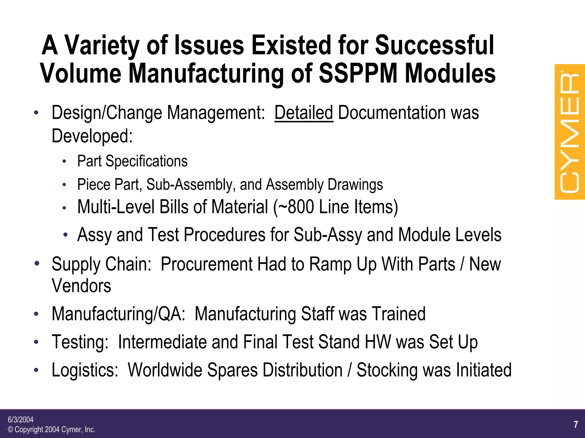 7
6/3/2004
© Copyright 2004 Cymer, Inc.
A Variety of Issues Existed for Successful
Volume Manufacturing of SSPPM Modules
h Design/Change Management: Detailed Documentation was
Developed:
h Part Specifications
h Piece Part, Sub-Assembly, and Assembly Drawings
h Multi-Level Bills of Material (~800 Line Items)
h Assy and Test Procedures for Sub-Assy and Module Levels
h Supply Chain: Procurement Had to Ramp Up With Parts / New
Vendors
h Manufacturing/QA: Manufacturing Staff was Trained
h Testing: Intermediate and Final Test Stand HW was Set Up
h Logistics: Worldwide Spares Distribution / Stocking was Initiated
 