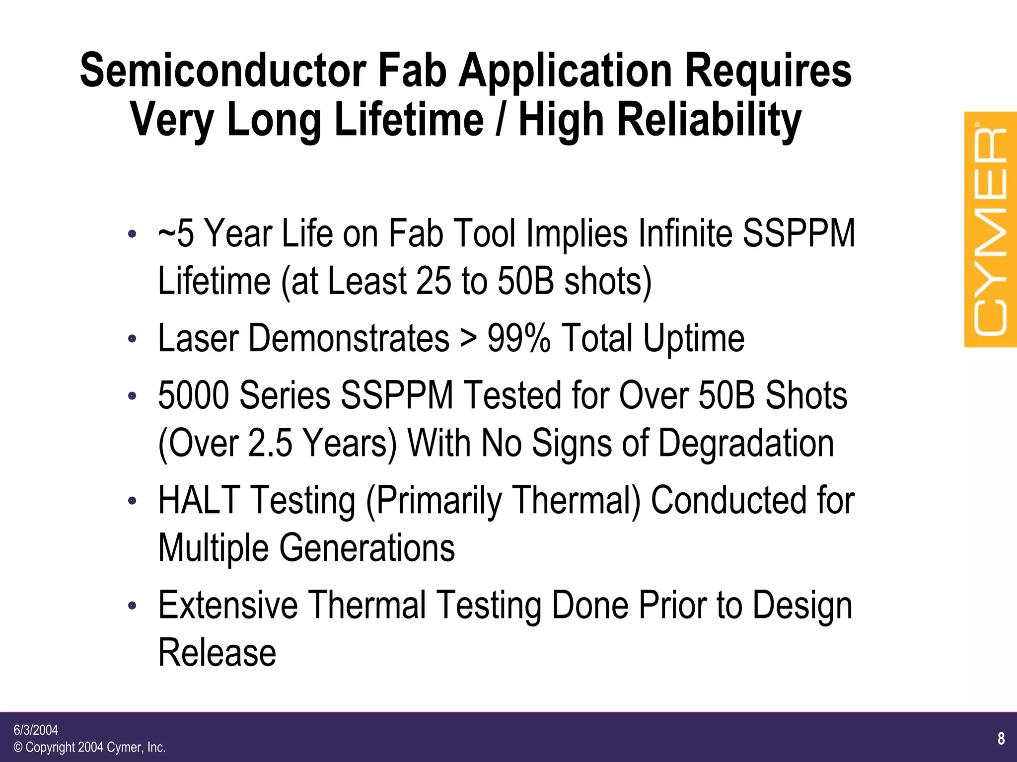 8
6/3/2004
© Copyright 2004 Cymer, Inc.
Semiconductor Fab Application Requires
Very Long Lifetime / High Reliability
h ~5 Year Life on Fab Tool Implies Infinite SSPPM
Lifetime (at Least 25 to 50B shots)
h Laser Demonstrates > 99% Total Uptime
h 5000 Series SSPPM Tested for Over 50B Shots
(Over 2.5 Years) With No Signs of Degradation
h HALT Testing (Primarily Thermal) Conducted for
Multiple Generations
h Extensive Thermal Testing Done Prior to Design
Release
 
