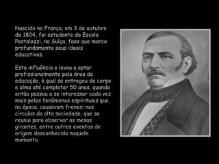 Nascido na França, em  3 de outubro de 1804 , foi estudante da Escola Pestalozzi, na Suíça, fase que marca profundamente seus ideais educativos.  Esta influência o levou a optar profissionalmente pela área da educação, à qual se entregou de corpo e alma até completar 50 anos, quando então passou a se interessar cada vez mais pelos fenômenos espirituais que, na época, causavam frenesi nos círculos da alta sociedade, que se reunia para observar as mesas girantes, entre outros eventos de origem desconhecida naquele momento. 