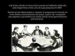 A princípio,  Kardec  atribuiu estes eventos ao fenômeno conhecido como magnetismo animal, alvo de suas pesquisas em 1854.  Apenas um ano depois passou a integrar os grupos que se reuniam em torno destes acontecimentos. Ele passa, a partir daí, a pesquisar com empenho e persistência as causas destes fatos aparentemente sobrenaturais.  