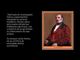 Habituado às investigações teórico-experimentais realizadas no universo acadêmico,  Kardec  aplica este mesmo método aos fenômenos espirituais, com o objetivo de se aprofundar no conhecimento de suas origens.  Ao alcançar estas fontes, ele se certifica da veracidade destas ocorrências.  